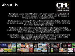 About Us Having been around since 1984, there isn't much we don't know about direct marketing and to the leisure industry in particular. We've seen the industry go through some major changes in our time.  CFL have provided unique, effective and relevant direct marketing solutions to our customers, using a product portfolio covering all aspects of direct marketing - from Direct Mail to Digital Marketing. We have developed an extensive client portfolio by adapting our marketing solutions for industries as varied as Recruitment Consultants, Charities and Retail Chains - consistently providing outstanding response. Possessing that rare combination of operational experience, marketing flair and industry knowledge, our dedicated client services team will custom build a solution to fit any given brief or requirement.  