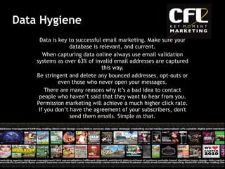 Data Hygiene Data is key to successful email marketing. Make sure your database is relevant, and current. When capturing data online always use email validation systems as over 63% of invalid email addresses are captured this way. Be stringent and delete any bounced addresses, opt-outs or even those who never open your messages. There are many reasons why it’s a bad idea to contact people who haven’t said that they want to hear from you. Permission marketing will achieve a much higher click rate. If you don’t have the agreement of your subscribers, don't send them emails. Simple as that. 