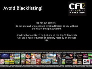 Avoid Blacklisting! Do not cut corners!  Do not use and unauthorised email addresses as you will run the risk of being blacklisted. Senders that are listed on just one of the top 12 blacklists will see a huge reduction of delivery rates by on average 35%. 