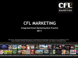 2011 THE DETAIL, ARTWORK AND INFORMATION IN THIS PRESENTATION REMAIN THE INTELLECTUAL PROPERTY OF CFL UNAUTHORISED COPYING OR REPRODUCTION, IN WHOLE OR IN PART, WILL RESULT IN PROSECUTION CFL MARKETING Integrated Email Marketing Best Practice 