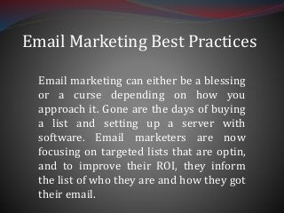 Email Marketing Best Practices
Email marketing can either be a blessing
or a curse depending on how you
approach it. Gone are the days of buying
a list and setting up a server with
software. Email marketers are now
focusing on targeted lists that are optin,
and to improve their ROI, they inform
the list of who they are and how they got
their email.
 