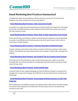 Email Marketing Best Practices Summarized
Throughout this ebook, we've provided you with best practices summaries for all areas of email
marketing. Here we've compiled them for your easy reference.

  Email Marketing Best Practices: Sales Conversion Emails
As a general rule, a good sales email should practice all the best practices for subject lines, html design
and contents. Comm100 provides you with a detailed checklist of all the best practices you need for
your sales conversion emails.

  Email Marketing Best Practices: Drive Clicks to Page Impressions from Emails
At the end of the day, you'll need your readers to click-through and complete the revenue-generating
transaction. Comm100 tells you the key best practices that you'll need to keep in mind in order to
successfully accomplish that goal.

  Email Marketing Best Practices: Customer Retention & Winback Emails
Customer retention and win-back emails will have a number of similar best practices to other emails.
However, Comm100 tells you how to take particular note of changes in content, offer, and subject line
practices.

  Email Marketing Best Practices: Key Content Tips for Creating Email Content
At the heart of it all, the email that you send is content that you want your readers to care about.
Comm100 offers you some best practices for creating either information-based or promotion-related
content for your emails.

  Email Marketing Best Practices: Email Landing Page
In a great number of cases, a good landing page can make the difference between a successful email
campaign and a sub-par email campaign. Comm100 tells you the basic best practices to optimize your
landing page.

 Email Marketing Best Practices: Encouraging Existing Customers to Join Your
Email List
When building your email database, previous and existing customers often present the lowest hanging
fruit and the easiest opportunity. Comm100 covers the best practices here for recruiting existing
customers to your email.


       1
 