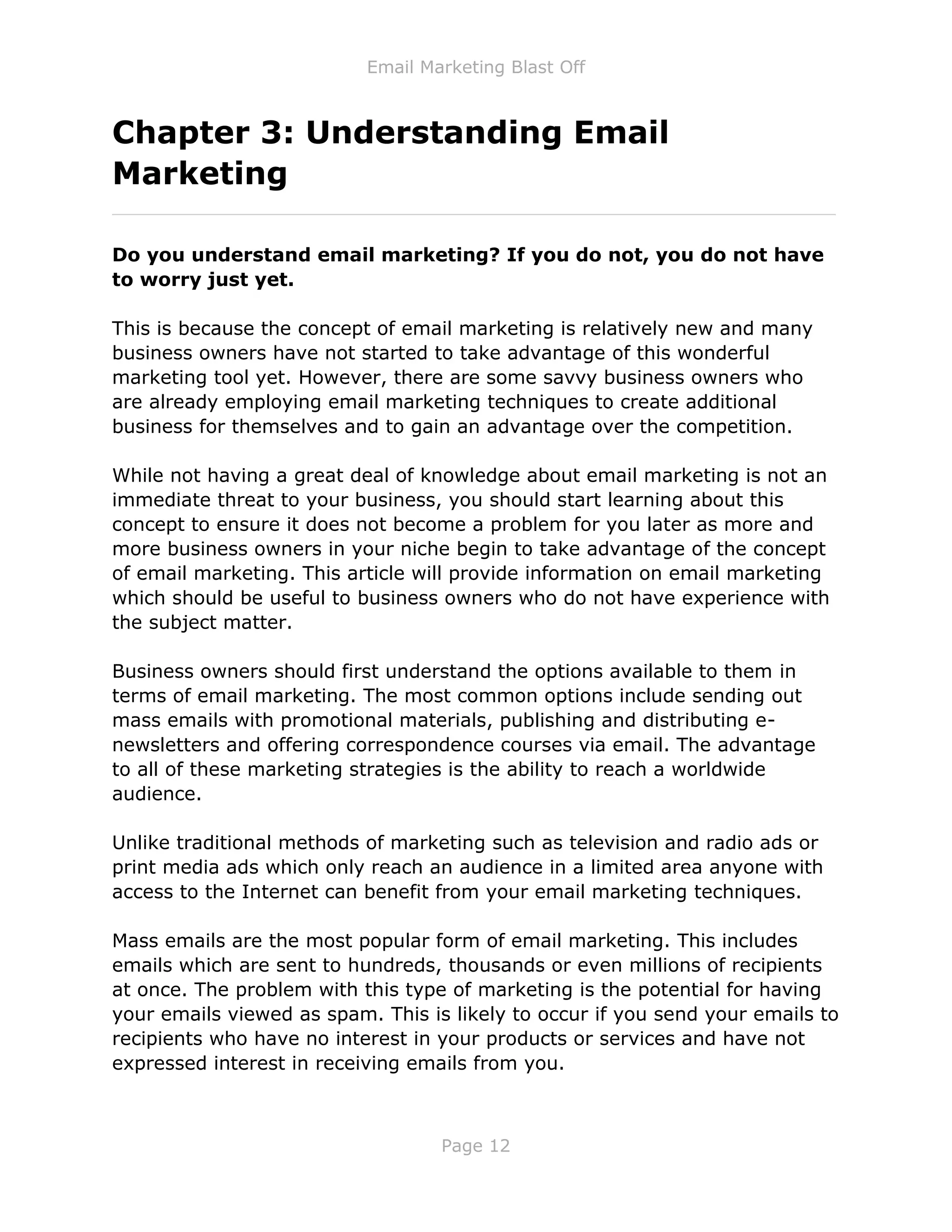 Email Marketing Blast Off
Page 12
Chapter 3: Understanding Email
Marketing
_____________________________________________________________
Do you understand email marketing? If you do not, you do not have
to worry just yet.
This is because the concept of email marketing is relatively new and many
business owners have not started to take advantage of this wonderful
marketing tool yet. However, there are some savvy business owners who
are already employing email marketing techniques to create additional
business for themselves and to gain an advantage over the competition.
While not having a great deal of knowledge about email marketing is not an
immediate threat to your business, you should start learning about this
concept to ensure it does not become a problem for you later as more and
more business owners in your niche begin to take advantage of the concept
of email marketing. This article will provide information on email marketing
which should be useful to business owners who do not have experience with
the subject matter.
Business owners should first understand the options available to them in
terms of email marketing. The most common options include sending out
mass emails with promotional materials, publishing and distributing e-
newsletters and offering correspondence courses via email. The advantage
to all of these marketing strategies is the ability to reach a worldwide
audience.
Unlike traditional methods of marketing such as television and radio ads or
print media ads which only reach an audience in a limited area anyone with
access to the Internet can benefit from your email marketing techniques.
Mass emails are the most popular form of email marketing. This includes
emails which are sent to hundreds, thousands or even millions of recipients
at once. The problem with this type of marketing is the potential for having
your emails viewed as spam. This is likely to occur if you send your emails to
recipients who have no interest in your products or services and have not
expressed interest in receiving emails from you.
 