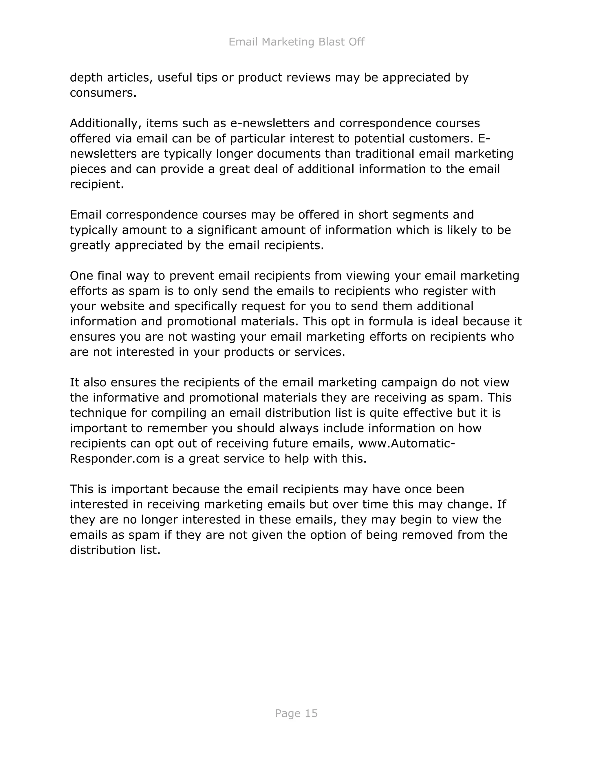 Email Marketing Blast Off
Page 15
depth articles, useful tips or product reviews may be appreciated by
consumers.
Additionally, items such as e-newsletters and correspondence courses
offered via email can be of particular interest to potential customers. E-
newsletters are typically longer documents than traditional email marketing
pieces and can provide a great deal of additional information to the email
recipient.
Email correspondence courses may be offered in short segments and
typically amount to a significant amount of information which is likely to be
greatly appreciated by the email recipients.
One final way to prevent email recipients from viewing your email marketing
efforts as spam is to only send the emails to recipients who register with
your website and specifically request for you to send them additional
information and promotional materials. This opt in formula is ideal because it
ensures you are not wasting your email marketing efforts on recipients who
are not interested in your products or services.
It also ensures the recipients of the email marketing campaign do not view
the informative and promotional materials they are receiving as spam. This
technique for compiling an email distribution list is quite effective but it is
important to remember you should always include information on how
recipients can opt out of receiving future emails, www.Automatic-
Responder.com is a great service to help with this.
This is important because the email recipients may have once been
interested in receiving marketing emails but over time this may change. If
they are no longer interested in these emails, they may begin to view the
emails as spam if they are not given the option of being removed from the
distribution list.
 