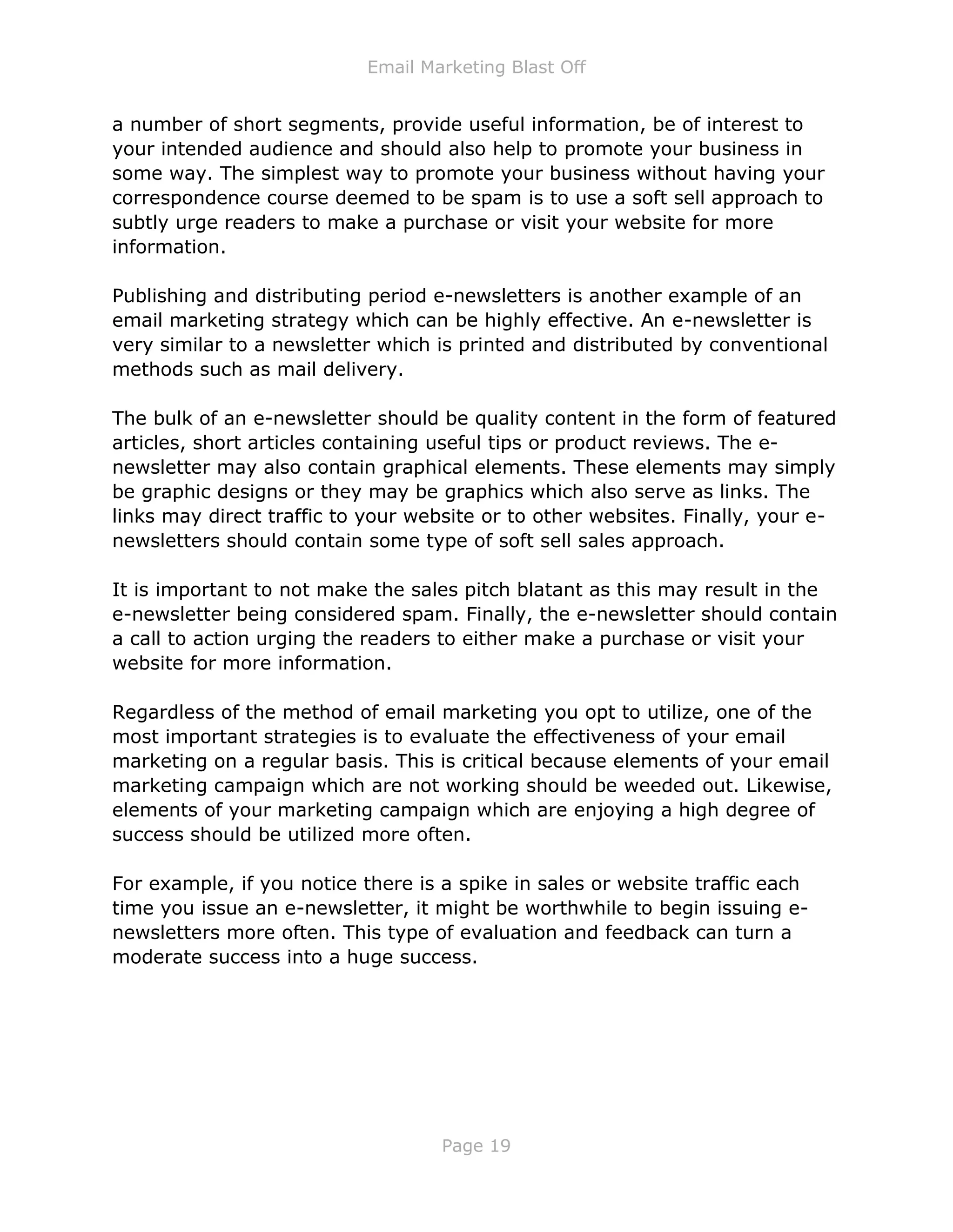 Email Marketing Blast Off
Page 19
a number of short segments, provide useful information, be of interest to
your intended audience and should also help to promote your business in
some way. The simplest way to promote your business without having your
correspondence course deemed to be spam is to use a soft sell approach to
subtly urge readers to make a purchase or visit your website for more
information.
Publishing and distributing period e-newsletters is another example of an
email marketing strategy which can be highly effective. An e-newsletter is
very similar to a newsletter which is printed and distributed by conventional
methods such as mail delivery.
The bulk of an e-newsletter should be quality content in the form of featured
articles, short articles containing useful tips or product reviews. The e-
newsletter may also contain graphical elements. These elements may simply
be graphic designs or they may be graphics which also serve as links. The
links may direct traffic to your website or to other websites. Finally, your e-
newsletters should contain some type of soft sell sales approach.
It is important to not make the sales pitch blatant as this may result in the
e-newsletter being considered spam. Finally, the e-newsletter should contain
a call to action urging the readers to either make a purchase or visit your
website for more information.
Regardless of the method of email marketing you opt to utilize, one of the
most important strategies is to evaluate the effectiveness of your email
marketing on a regular basis. This is critical because elements of your email
marketing campaign which are not working should be weeded out. Likewise,
elements of your marketing campaign which are enjoying a high degree of
success should be utilized more often.
For example, if you notice there is a spike in sales or website traffic each
time you issue an e-newsletter, it might be worthwhile to begin issuing e-
newsletters more often. This type of evaluation and feedback can turn a
moderate success into a huge success.
 