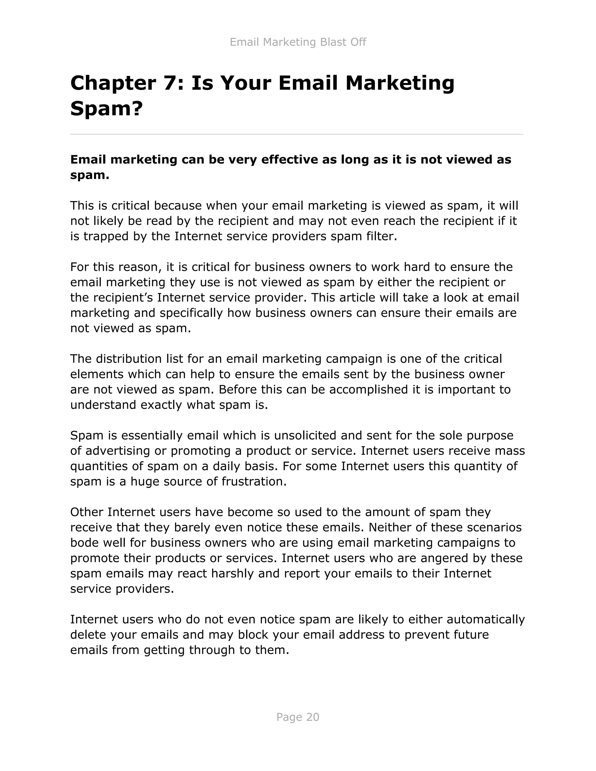 Email Marketing Blast Off
Page 20
Chapter 7: Is Your Email Marketing
Spam?
_____________________________________________________________
Email marketing can be very effective as long as it is not viewed as
spam.
This is critical because when your email marketing is viewed as spam, it will
not likely be read by the recipient and may not even reach the recipient if it
is trapped by the Internet service providers spam filter.
For this reason, it is critical for business owners to work hard to ensure the
email marketing they use is not viewed as spam by either the recipient or
the recipient’s Internet service provider. This article will take a look at email
marketing and specifically how business owners can ensure their emails are
not viewed as spam.
The distribution list for an email marketing campaign is one of the critical
elements which can help to ensure the emails sent by the business owner
are not viewed as spam. Before this can be accomplished it is important to
understand exactly what spam is.
Spam is essentially email which is unsolicited and sent for the sole purpose
of advertising or promoting a product or service. Internet users receive mass
quantities of spam on a daily basis. For some Internet users this quantity of
spam is a huge source of frustration.
Other Internet users have become so used to the amount of spam they
receive that they barely even notice these emails. Neither of these scenarios
bode well for business owners who are using email marketing campaigns to
promote their products or services. Internet users who are angered by these
spam emails may react harshly and report your emails to their Internet
service providers.
Internet users who do not even notice spam are likely to either automatically
delete your emails and may block your email address to prevent future
emails from getting through to them.
 