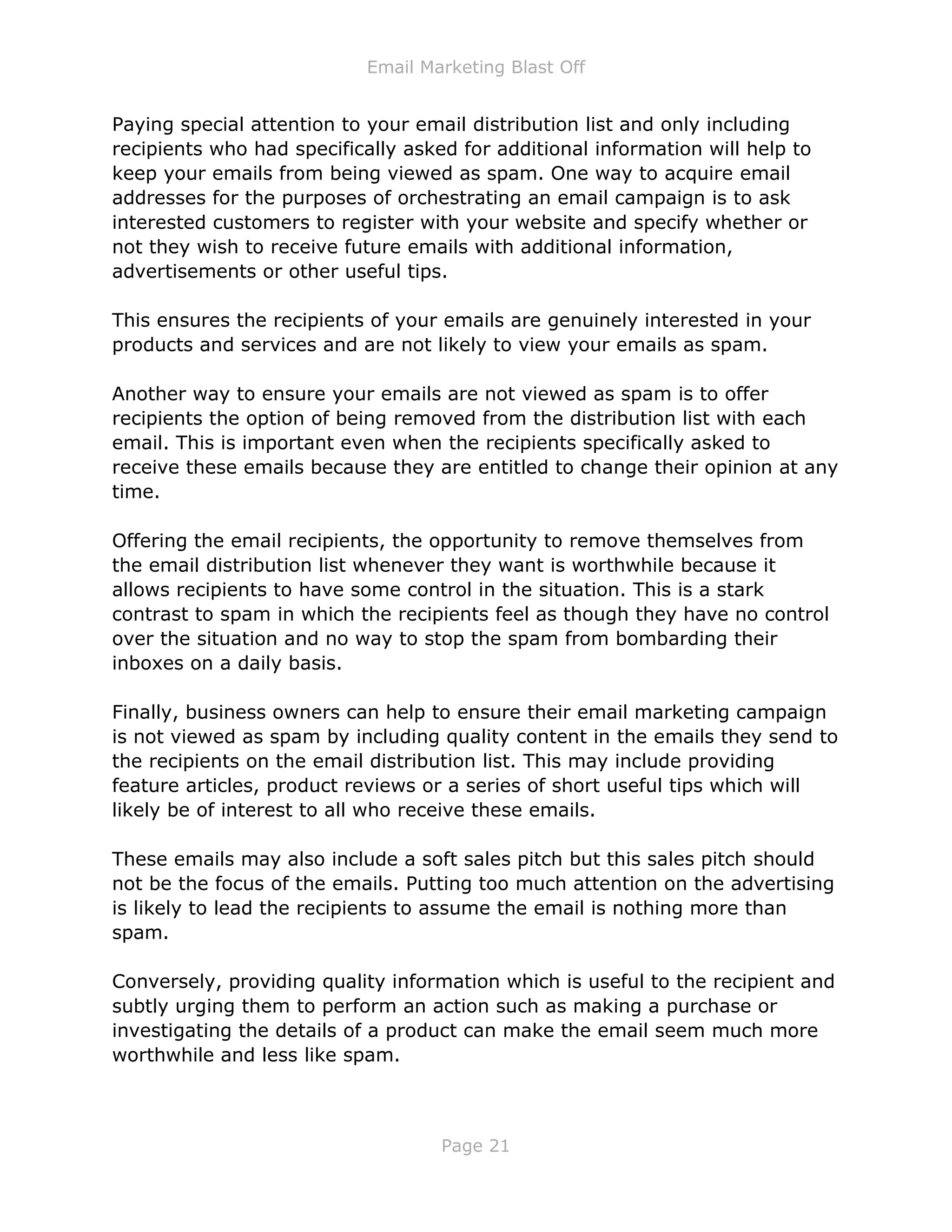 Email Marketing Blast Off
Page 21
Paying special attention to your email distribution list and only including
recipients who had specifically asked for additional information will help to
keep your emails from being viewed as spam. One way to acquire email
addresses for the purposes of orchestrating an email campaign is to ask
interested customers to register with your website and specify whether or
not they wish to receive future emails with additional information,
advertisements or other useful tips.
This ensures the recipients of your emails are genuinely interested in your
products and services and are not likely to view your emails as spam.
Another way to ensure your emails are not viewed as spam is to offer
recipients the option of being removed from the distribution list with each
email. This is important even when the recipients specifically asked to
receive these emails because they are entitled to change their opinion at any
time.
Offering the email recipients, the opportunity to remove themselves from
the email distribution list whenever they want is worthwhile because it
allows recipients to have some control in the situation. This is a stark
contrast to spam in which the recipients feel as though they have no control
over the situation and no way to stop the spam from bombarding their
inboxes on a daily basis.
Finally, business owners can help to ensure their email marketing campaign
is not viewed as spam by including quality content in the emails they send to
the recipients on the email distribution list. This may include providing
feature articles, product reviews or a series of short useful tips which will
likely be of interest to all who receive these emails.
These emails may also include a soft sales pitch but this sales pitch should
not be the focus of the emails. Putting too much attention on the advertising
is likely to lead the recipients to assume the email is nothing more than
spam.
Conversely, providing quality information which is useful to the recipient and
subtly urging them to perform an action such as making a purchase or
investigating the details of a product can make the email seem much more
worthwhile and less like spam.
 