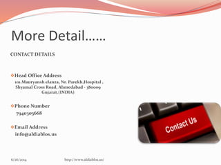 More Detail……
CONTACT DETAILS
Head Office Address
101.Mauryansh elanza, Nr. Parekh,Hospital ,
Shyamal Cross Road, Ahmedabad - 380009
Gujarat.(INDIA)
Phone Number
7940303668
Email Address
info@aldiablos.us
6/26/2014 http://www.aldiablos.us/
 