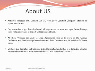 6/26/2014 http://www.aldiablos.us/
About US
 Aldiablos Infotech Pvt. Limited (an ISO 9001-2008 Certified Company) started its
operations in 2010.
 Our team size is 370 Seats(In-house) all together as on date and 2500 Seats through
their Vendors present at almost 30 locations in India.
 All these Vendors are under a Legal Agreement with us to work on the various
Outbound and Non-Voice processes acquired from Domestic and International Clients
by us.
 We have two branches in India, one is in Ahmedabad and other is at Calcutta. We also
have two international branches one is in U.K. and other is at Tanzania.
 