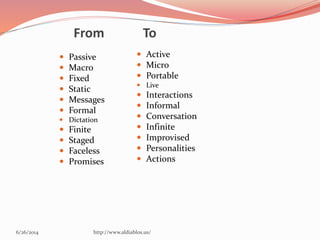 From To
 Passive
 Macro
 Fixed
 Static
 Messages
 Formal
 Dictation
 Finite
 Staged
 Faceless
 Promises
 Active
 Micro
 Portable
 Live
 Interactions
 Informal
 Conversation
 Infinite
 Improvised
 Personalities
 Actions
6/26/2014 http://www.aldiablos.us/
 