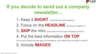 If you decide to send out a company
newsletter...
1. Keep it SHORT (most will only skim it anyway)
2. Focus on the HEADLINE (Draw your readers in)
3. SKIP the intro (why need an intro if your message is short?)
4. Put the best information ON TOP
(if you want readers to take action on something, put it where they are likely to read it!)

5. Include IMAGES
Source: Ragan.com, July 2011

 