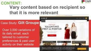 CONTENT:

Vary content based on recipient so
that it is more relevant

Case Study: Gilt

Groupe

Over 3,000 variations of
its daily email, each
tailored to customer
preferences & past user
activity on their website

 