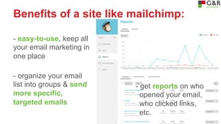 Benefits of a site like mailchimp:
- easy-to-use, keep all
your email marketing in
one place
- organize your email
list into groups & send
more specific,
targeted emails

- get reports on who
opened your email,
who clicked links,
etc.

 