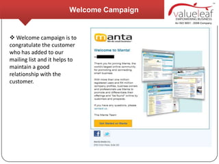 Welcome Campaign


 Welcome campaign is to
congratulate the customer
who has added to our
mailing list and it helps to
maintain a good
relationship with the
customer.
 