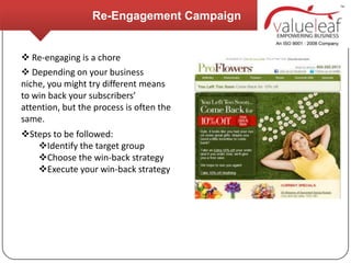 Re-Engagement Campaign


 Re-engaging is a chore
 Depending on your business
niche, you might try different means
to win back your subscribers’
attention, but the process is often the
same.
Steps to be followed:
   Identify the target group
   Choose the win-back strategy
   Execute your win-back strategy
 