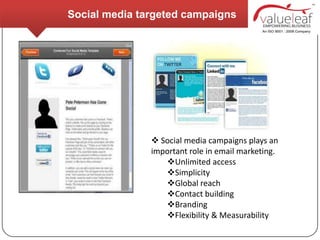 Social media targeted campaigns




                Social media campaigns plays an
               important role in email marketing.
                  Unlimited access
                  Simplicity
                  Global reach
                  Contact building
                  Branding
                  Flexibility & Measurability
 