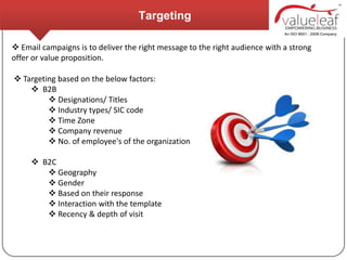 Targeting

 Email campaigns is to deliver the right message to the right audience with a strong
offer or value proposition.

 Targeting based on the below factors:
     B2B
          Designations/ Titles
          Industry types/ SIC code
          Time Zone
          Company revenue
          No. of employee's of the organization

      B2C
         Geography
         Gender
         Based on their response
         Interaction with the template
         Recency & depth of visit
 