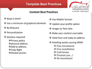 Template Best Practices

                       Content Best Practices

 Keep it short!                         Use Mobile Version
 Use a minimum of graphical elements    Update your profile option
 Be Relevant                            Images to Text ratio
 Personalization                        Make your content scannable
 Sections required                      Valid from and reply-to-address
   Privacy policy
   physical address                     Avoiding words causing SPAM
   Add to address                          Free investment
   Copy Right                              Free installation
   Hosted version                          Cash bonus
                                            Promise you ...!
                                            No investment
 