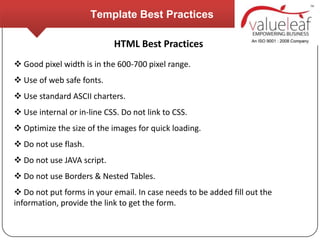 Template Best Practices

                            HTML Best Practices
 Good pixel width is in the 600-700 pixel range.
 Use of web safe fonts.
 Use standard ASCII charters.
 Use internal or in-line CSS. Do not link to CSS.
 Optimize the size of the images for quick loading.
 Do not use flash.
 Do not use JAVA script.
 Do not use Borders & Nested Tables.
 Do not put forms in your email. In case needs to be added fill out the
information, provide the link to get the form.
 