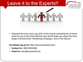 Leave it to the Experts!!




 Valueleaf Services saves you with all this hassle and performs all these
  tasks for you in the most efficient way which helps you attain the best
  target oriented Email Marketing Campaigns. Get a Free demo!!

For Details Log on to: http://www.valueleaf.com/
 Contact Us : 080 43595960
 Email Us: sales@valueleaf.com
 