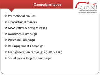 Campaigns types


 Promotional mailers
 Transactional mailers
 Newsletters & press releases
 Awareness Campaign
 Welcome Campaign
 Re-Engagement Campaign
 Lead generation campaigns (B2B & B2C)
 Social media targeted campaigns
 