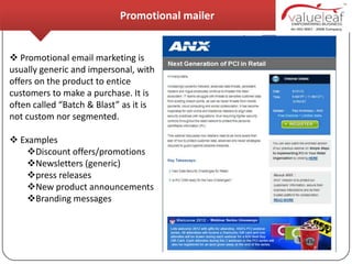 Promotional mailer


 Promotional email marketing is
usually generic and impersonal, with
offers on the product to entice
customers to make a purchase. It is
often called “Batch & Blast” as it is
not custom nor segmented.

 Examples
   Discount offers/promotions
   Newsletters (generic)
   press releases
   New product announcements
   Branding messages
 