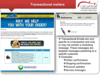 Transactional mailers




                  Transactional Emails are very
                 specific to a transaction and may
                 or may not contain a marketing
                 message. These messages are
                 targeted messages pertaining to a
                 specific customer.
                  Examples
                     Order confirmation
                     Shipping confirmation
                     Account updates
                     Service messages
 