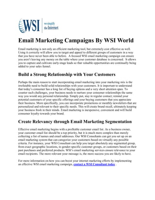 Email Marketing Campaigns By WSI World
Email marketing is not only an efficient marketing tool, but extremely cost effective as well.
Using it correctly will allow you to target and appeal to different groups of customers in a way
that you have never been able to before. A focused WSI email marketing campaign can ensure
you aren’t leaving any money on the table where your customer database is concerned. It allows
you to capture and cultivate early-stage leads so that valuable opportunities are continually being
added to your sales funnel.

Build a Strong Relationship with Your Customers
Perhaps the main reason to start incorporating email marketing into your marketing mix is the
irrefutable need to build solid relationships with your customers. It is important to understand
that today’s consumer has a long list of buying options and a very short attention span. To
counter such challenges, your business needs to nurture your consumer relationships the same
way you would any personal relationship. Simply put, stay in regular contact; remind your
potential customers of your specific offerings and your buying customers that you appreciate
their business. More specifically, you can incorporate promotions or monthly newsletters that are
personalized and relevant to their specific needs. This will create brand recall, ultimately keeping
your business fresh in their minds. Email marketing is inexpensive, convenient and will build
consumer loyalty towards your brand.

Create Relevancy through Email Marketing Segmentation
Effective email marketing begins with a profitable customer email list. As a business owner,
your customer email list should be a top priority, but it is much more complex than merely
collecting a list of names and email addresses. Our WSI Consultants can get you set up on an
email marketing system that can categorize your customers based on virtually any possible
criteria. For instance, your WSI Consultant can help you target absolutely any segmented group,
from exact geographic locations, to gender-specific customer groups, or customers based on their
past purchases and preferred products. WSI’s email marketing services ensure relevance to your
email recipients. The more relevant your message is, the more success you are likely to have.

For more information on how you can boost your internet marketing efforts by implementing
an effective WSI email marketing campaign, contact a WSI Consultant today .
 