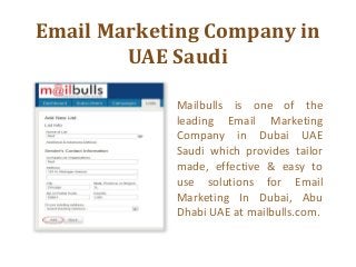 Email Marketing Company in
UAE Saudi
Mailbulls is one of the
leading Email Marketing
Company in Dubai UAE
Saudi which provides tailor
made, effective & easy to
use solutions for Email
Marketing In Dubai, Abu
Dhabi UAE at mailbulls.com.

 