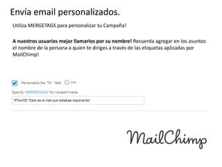 Envía email personalizados.
Utiliza MERGETAGS para personalizar tu Campaña!
A nuestros usuarios mejor llamarlos por su nombre! Recuerda agregar en los asuntos
el nombre de la persona a quien te diriges a través de las etiquetas aplicadas por
MailChimp!

 