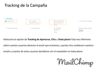 Tracking de la Campaña

Selecciona la opción de Tracking de Aperturas, Clics y Texto plano! Esto nos informara
sobre cuantos usuarios abrieron el email que enviamos, cuantos clics recibieron nuestros
emails y cuantos de estos usuarios decidieron ver el newsletter en texto plano.

 