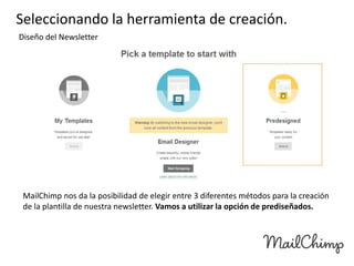 Seleccionando la herramienta de creación.
Diseño del Newsletter

MailChimp nos da la posibilidad de elegir entre 3 diferentes métodos para la creación
de la plantilla de nuestra newsletter. Vamos a utilizar la opción de prediseñados.

 