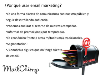 ¿Por qué usar email marketing?
•Es una forma directa de comunicarnos con nuestro público y

seguir desarrollando audiencia.
•Podemos analizar el retorno de nuestras campañas.
•Informar de promociones por temporadas.

•Es económico frente a otros métodos más tradicionales.
•Segmentación!
•¿Conocen a alguien que no tenga cuenta

de email?

 