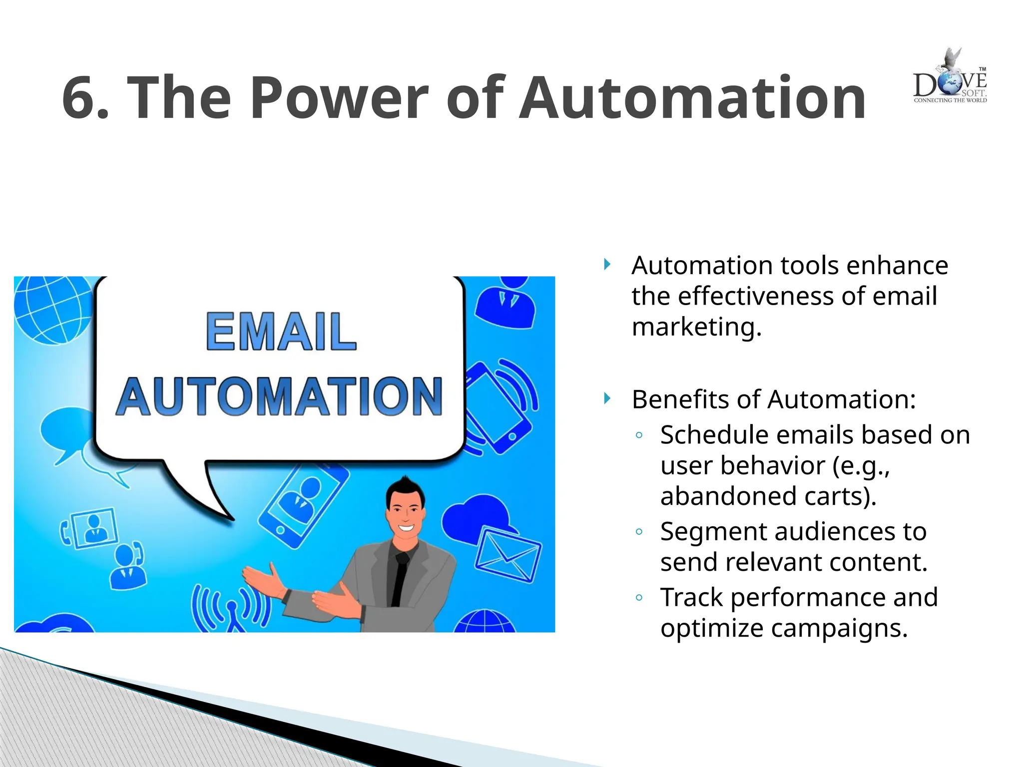  Automation tools enhance
the effectiveness of email
marketing.
 Benefits of Automation:
◦ Schedule emails based on
user behavior (e.g.,
abandoned carts).
◦ Segment audiences to
send relevant content.
◦ Track performance and
optimize campaigns.
6. The Power of Automation
 
