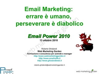 Email Marketing:
errare è umano,
perseverare è diabolico
Roberto Ghislandi
Web Marketing Garden
Formazione e consulenza per aziende e manager
http://www.webmarketinggarden.it
http://www.emailcaffe.it
http://www.ghislandiweb.it
roberto.ghislandi@webmarketinggarden.it
Email Power 2010Email Power 2010
13 ottobre 2010
 