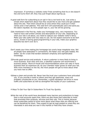 impression. If somehow a website visitor finds something that he or she doesn’t
like and turns them off, they may just forget about signing up.
A good web form for subscribing to an opt-in list is not hard to do. Just write a
simple short statement about how they would like to see more and get updated
about the site. Then there should be an area where they could put in their
names and e-mail address. This web form will automatically save and send you
the data’s inputted. As more people sign in, your list will be growing.
2)As mentioned in the first tip, make your homepage very, very impressive. You
need to have well written articles and descriptions of your site. Depending on
what your site is all about, you need to capture your website visitor’s fancy.
Make your site useful and very easy to use. Do not expect everyone to be tech
savvy. Invest in having good programming in your site, make your graphics
beautiful but don’t over do it.
Don’t waste your time making the homepage too overly large megabyte wise. Not
all people have dedicated T1 connections, the faster your site gets loaded, the
better. Go for a look that borders between simplicity and sophisticated
knowledge.
3)Provide good service and products. A return customer is more likely to bring in
more business. Even then and now, a satisfied customer will recommend a
business always. Word of mouth and recommendations alone can rake in more
business than an expensive ad. As your clientele roster grows so shall your list.
With more members on the list, the more people will get to know about what
you have new to offer.
4)Keep a clean and private list. Never lose the trust your customers have entrusted
you. If you provide e-mails to others and they get spammed, many will
probably unsubscribe to you. Remember, a good reputation will drive in more
traffic and subscribers as well as strengthen the loyalty of your customers.
4 Ways To Get Your Opt In Subscribers To Trust You Quickly
While the rest of the world have developed many barriers and protections to keep
their e-mail accounts spam-free, there are also those that subscribe to mails
that promotes their products, services and their site. This is mainly because
these subscribes wants to know more about what these sites are offering and
can be beneficial for them. They expect to get be kept posted on what they are
interested in and what are new in the market or field they have chosen.
 