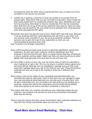 to experience what the other shave experienced from you, so make sure to be
consistent in the service you provide.
• Another tip in getting a customer to trust you quickly is to provide them an
escape hatch. Show them that you are not there to trap them. Keep a clean list
that would enable them to unsubscribe anytime they want. Elaborate your web
form by providing information on how to unsubscribe from the list. Guarantee
them that they can let go of the service whenever they want to. Many are wary
that they may be stuck for life and would have to abandon their email accounts
when they get pestered with spam.
Remember that when you get the trust of your clients don’t lose that trust. Because
if you do anything with their email addresses like sell them or give them out,
you will lose many members of your list as ell as potential members. The true
quickest way to gain the trust of your subscribers is when you are
recommended by someone they trust.
How To Build A List Of Eager Subscribers
Every online business provides great service to generate satisfaction among their
customers. As each and every customer receives satisfaction over their
products or the services they get, there is a great chance that they will become
a return customer and buy again. Better yet, they will recommend you to other
people that could generate more business for you and your site.
As more traffic is driven to your site, you can entice many of them to subscribe to
your mailing list or opt-in list. This is a list where in website visitors agree to be
sent promotional materials such as newsletters, catalogs and such that could
keep them updated about your site or the niche of your site. These promotional
materials are sent via e-mail to the members of the list in different time
intervals.
When using e-mail as the media of your marketing and advertisements, you
eliminate the need for high costs. Email is free and if you can manage to make
your own promotional advertisements you can also save a bundle there. With
an opt-in subscribers list, you are pretty sure that what you are sending out is
received, viewed and read by the subscribers and not simply being deleted.
They have signed up for service and have consented in receiving it.
This means that there are constant reminders to your subscribers about all your
products, new products and services as well as any promotions and special
deals you are having.
There is also the chance that they can be forwarded to other potential customers as
they tell their friends and families about you and your site.
Read More about Email Marketing : Click Hare
 