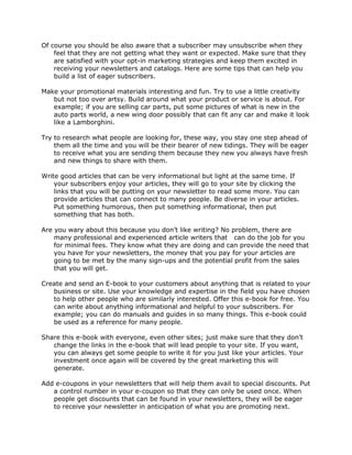 Of course you should be also aware that a subscriber may unsubscribe when they
feel that they are not getting what they want or expected. Make sure that they
are satisfied with your opt-in marketing strategies and keep them excited in
receiving your newsletters and catalogs. Here are some tips that can help you
build a list of eager subscribers.
Make your promotional materials interesting and fun. Try to use a little creativity
but not too over artsy. Build around what your product or service is about. For
example; if you are selling car parts, put some pictures of what is new in the
auto parts world, a new wing door possibly that can fit any car and make it look
like a Lamborghini.
Try to research what people are looking for, these way, you stay one step ahead of
them all the time and you will be their bearer of new tidings. They will be eager
to receive what you are sending them because they new you always have fresh
and new things to share with them.
Write good articles that can be very informational but light at the same time. If
your subscribers enjoy your articles, they will go to your site by clicking the
links that you will be putting on your newsletter to read some more. You can
provide articles that can connect to many people. Be diverse in your articles.
Put something humorous, then put something informational, then put
something that has both.
Are you wary about this because you don’t like writing? No problem, there are
many professional and experienced article writers that can do the job for you
for minimal fees. They know what they are doing and can provide the need that
you have for your newsletters, the money that you pay for your articles are
going to be met by the many sign-ups and the potential profit from the sales
that you will get.
Create and send an E-book to your customers about anything that is related to your
business or site. Use your knowledge and expertise in the field you have chosen
to help other people who are similarly interested. Offer this e-book for free. You
can write about anything informational and helpful to your subscribers. For
example; you can do manuals and guides in so many things. This e-book could
be used as a reference for many people.
Share this e-book with everyone, even other sites; just make sure that they don’t
change the links in the e-book that will lead people to your site. If you want,
you can always get some people to write it for you just like your articles. Your
investment once again will be covered by the great marketing this will
generate.
Add e-coupons in your newsletters that will help them avail to special discounts. Put
a control number in your e-coupon so that they can only be used once. When
people get discounts that can be found in your newsletters, they will be eager
to receive your newsletter in anticipation of what you are promoting next.
 