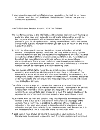 If your subscribers can get benefits from your newsletters, they will be very eager
to receive them. Just don’t flood your mailing list with mails so that you don’t
annoy your subscribers.
How To Grab Your Readers Attention With Your Subject
The race for supremacy in the internet based businesses has been really heating up
and many sites have been put up to help others to get ahead for a small fee.
But there are also ways in which you don’t have to pay so much to make
yourself a good list of loyal followers. Having a satisfied web traffic and visitors
allows you to put up a foundation wherein you can build an opt-in list and make
it grow from there.
An opt-in list allows you to provide newsletters to your subscribers with their
consent. When people sign up, they know that they will be receiving updates
and news from your site and the industry your represent via an e-mail. But that
doesn’t mean that all of those who subscribe read them at all. Many lists have
been built due to an attachment with free software or for a promotional
discount and such. Some are not really interested in receiving e-mails from
companies and just treat them as waste of cyberspace and delete or trash them
without so mush as opening the e-mail and scanning them.
You can change all that. While forwarding an email message is relatively after
producing your newsletter. Getting people to open them is not as easy. You
don’t want to waste all the time and effort used in making the newsletters, you
want people to read them and have their interests piqued. Interested enough to
go to your website and look around and most especially purchased and acquire
your products or services.
One of the numerous ways you can tempt or persuade your subscriber is by
providing a well thought out and well written subject. The subject of an email is
what is often referred to when a person or a recipient of an email decides
whether he or she wants to open or read an e-mail. The subject could easily be
regarded as one of the most important aspect of your promotional e-mail.
Your subject must be short and concise. They should provide a summary for the
content of the e-mail so that the recipient will have basic knowledge of the
content. This is really vital in grabbing the attention of your readers and
subscribers. You want your subject to instantly grab the attention of your
subscriber and get them to be intrigued to open up your mail. Remember, it is
not necessarily true that a subscriber opens up subscribed mails.
A good subject must always be tickling the curiosity of your recipient. It must
literally force the recipient to open the mail. A certain emotion must be ignited
 