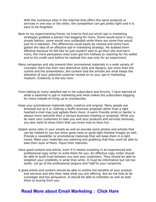 With the numerous sites in the internet that offers the same products or
services in one way or the other, the competition can get pretty tight and it is
easy to be forgotten.
Back to my experimenting friend, he tried to find out which opt-in marketing
strategies grabbed a person into begging for more. Some would send in very
simple fashion, some would very outlandish while there are some that would
just lie in between. The differences could easily be noticed and some have
gotten the idea of an effective opt-in marketing strategy. He dubbed them
effective because he felt like he just couldn’t wait to go their site and learn
more, the more persuasive ones even got him halfway to reaching for his wallet
and to his credit card before he realized this was only for an experiment.
Many companies and site present their promotional materials in a wide variety of
concepts. Each has their own distinctive style and designs, but more than the
outline and the presentation, the content and the articles are what keeps the
attention of your potential customer locked on to your opt-in marketing
medium. Creativity is the key here.
From talking to many satisfied opt-in list subscribers and forums, I have learned of
what is essential in opt-in marketing and what makes the subscribers begging
for more instead of lining up to unsubscribe.
Keep your promotional materials light, creative and original. Many people are
stressed out as it is. Getting a stuffy business proposal rather than a light
hearted e-mail may just agitate them more. A warm friendly smile or banter is
always more welcome than a serious business meeting or proposal. While you
do want your customers to take you and your products and services seriously,
you also want to show them that you know how to have fun.
Splash some color in your emails as well as provide some photos and articles that
can be related to you but show good news or good light hearted images as well.
Provide a newsletter or promotional materials that will keep them in a light
mood. Make your materials eye catching and grabbing that they wont be able to
take their eyes of them. Pique their interests.
Have good content and article, even if it means investing in an experienced and
professional copy writer to write them for you. An effective copy writer should
be able to build trust between you and your customers. They should be able to
establish your credibility in what they write. It must be informative but not too
stuffy. Let go of the professional jargons and “talk“to your recipients.
A good article and content should be able to outline the benefits of your product
and services and why they need what you are offering. But do not look to be
overeager and too persuasive. It should be able to entertain as well as lead
them to buying from you.
Read More about Email Marketing : Click Hare
 