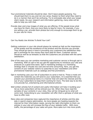 Your promotional materials should be clear. Don’t leave people guessing. You
should lead them to you and not vice versa. Explain to them what they need to
do in a manner that won’t be confusing. Try to anticipate also what your target
client needs. Do your research and information gathering, many sites will be
able to help you with that.
Provide clear and crisp images of what you are offering. If the people know what
you have for them, they are more likely to beg for more. For example, if you
are selling a car, provide them photos but only enough to encourage them to go
to your site for more.
Can You Really Use Articles To Build Your List?
Getting customers in your site should always be ranked as high as the importance
of the quality and the excellence of the product and the services you provide.
They should go hand in hand in providing your customers the satisfaction they
get in exchange for the money they have paid for them. Customer service
should as well be as fantastic so that the customers are provided with the same
satisfaction.
One of the ways you can combine marketing and customer service is through opt-in
marketing. With an opt-in list you get the opportunity to introduce your site and
products on a good time basis. Opt-in marketing strategy is a marketing
strategy that is virtually low cost and not time consuming. Here, you get the
consent of your website visitors to subscribe to your newsletters and other
promotional materials such as catalogs and free promotions.
Opt-in marketing uses your list of subscribers to send e-mail to. These e-mails will
contain the materials you will send to your subscribers. It is essential that you
present your promotional items in a manner that will catch the interest and the
eye of your subscribers to keep them wanting for more. The best way to do this
is to provide fun, entertaining and informational articles.
Well written articles full of content and useful information will help in building your
list as more subscribers will be enticed your list. When they have read the
samples of your contents in your sites, they will be intrigued as to what will
come next. Subscribing to your newsletter will offer them a glimpse of what you
have to offer next.
Many sites and companies have captured the importance of articles and this also
aids in search engine optimization. As more people are heading towards the
internet for their information needs, serving the right information to them via
articles in your site will increase the flow of your website traffic. With more
traffic, the percentage of your sales will grow. More sales turn into more profit.
 