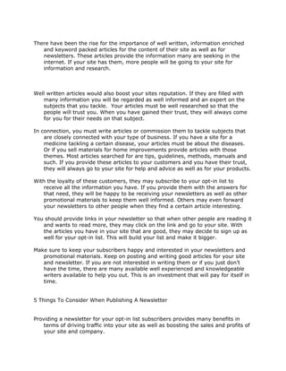 There have been the rise for the importance of well written, information enriched
and keyword packed articles for the content of their site as well as for
newsletters. These articles provide the information many are seeking in the
internet. If your site has them, more people will be going to your site for
information and research.
Well written articles would also boost your sites reputation. If they are filled with
many information you will be regarded as well informed and an expert on the
subjects that you tackle. Your articles must be well researched so that the
people will trust you. When you have gained their trust, they will always come
for you for their needs on that subject.
In connection, you must write articles or commission them to tackle subjects that
are closely connected with your type of business. If you have a site for a
medicine tackling a certain disease, your articles must be about the diseases.
Or if you sell materials for home improvements provide articles with those
themes. Most articles searched for are tips, guidelines, methods, manuals and
such. If you provide these articles to your customers and you have their trust,
they will always go to your site for help and advice as well as for your products.
With the loyalty of these customers, they may subscribe to your opt-in list to
receive all the information you have. If you provide them with the answers for
that need, they will be happy to be receiving your newsletters as well as other
promotional materials to keep them well informed. Others may even forward
your newsletters to other people when they find a certain article interesting.
You should provide links in your newsletter so that when other people are reading it
and wants to read more, they may click on the link and go to your site. With
the articles you have in your site that are good, they may decide to sign up as
well for your opt-in list. This will build your list and make it bigger.
Make sure to keep your subscribers happy and interested in your newsletters and
promotional materials. Keep on posting and writing good articles for your site
and newsletter. If you are not interested in writing them or if you just don’t
have the time, there are many available well experienced and knowledgeable
writers available to help you out. This is an investment that will pay for itself in
time.
5 Things To Consider When Publishing A Newsletter
Providing a newsletter for your opt-in list subscribers provides many benefits in
terms of driving traffic into your site as well as boosting the sales and profits of
your site and company.
 