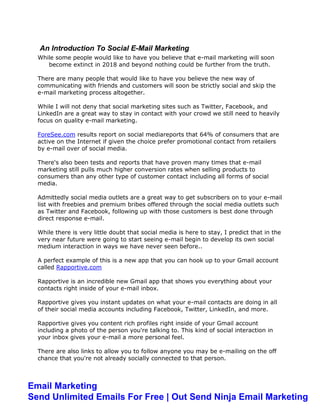 An Introduction To Social E-Mail Marketing
While some people would like to have you believe that e-mail marketing will soon
become extinct in 2018 and beyond nothing could be further from the truth.
There are many people that would like to have you believe the new way of
communicating with friends and customers will soon be strictly social and skip the
e-mail marketing process altogether.
While I will not deny that social marketing sites such as Twitter, Facebook, and
LinkedIn are a great way to stay in contact with your crowd we still need to heavily
focus on quality e-mail marketing.
ForeSee.com results report on social mediareports that 64% of consumers that are
active on the Internet if given the choice prefer promotional contact from retailers
by e-mail over of social media.
There's also been tests and reports that have proven many times that e-mail
marketing still pulls much higher conversion rates when selling products to
consumers than any other type of customer contact including all forms of social
media.
Admittedly social media outlets are a great way to get subscribers on to your e-mail
list with freebies and premium bribes offered through the social media outlets such
as Twitter and Facebook, following up with those customers is best done through
direct response e-mail.
While there is very little doubt that social media is here to stay, I predict that in the
very near future were going to start seeing e-mail begin to develop its own social
medium interaction in ways we have never seen before..
A perfect example of this is a new app that you can hook up to your Gmail account
called Rapportive.com
Rapportive is an incredible new Gmail app that shows you everything about your
contacts right inside of your e-mail inbox.
Rapportive gives you instant updates on what your e-mail contacts are doing in all
of their social media accounts including Facebook, Twitter, LinkedIn, and more.
Rapportive gives you content rich profiles right inside of your Gmail account
including a photo of the person you're talking to. This kind of social interaction in
your inbox gives your e-mail a more personal feel.
There are also links to allow you to follow anyone you may be e-mailing on the off
chance that you're not already socially connected to that person.
Email Marketing
Send Unlimited Emails For Free | Out Send Ninja Email Marketing
 