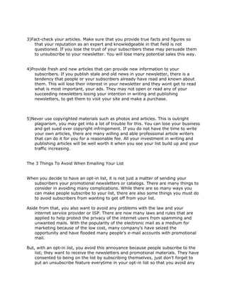 3)Fact-check your articles. Make sure that you provide true facts and figures so
that your reputation as an expert and knowledgeable in that field is not
questioned. If you lose the trust of your subscribers these may persuade them
to unsubscribe to your newsletter. You will lose many potential sales this way.
4)Provide fresh and new articles that can provide new information to your
subscribers. If you publish stale and old news in your newsletter, there is a
tendency that people or your subscribers already have read and known about
them. This will lose their interest in your newsletter and they wont get to read
what is most important, your ads. They may not open or read any of your
succeeding newsletters losing your intention in writing and publishing
newsletters, to get them to visit your site and make a purchase.
5)Never use copyrighted materials such as photos and articles. This is outright
plagiarism, you may get into a lot of trouble for this. You can lose your business
and get sued over copyright infringement. If you do not have the time to write
your own articles, there are many willing and able professional article writers
that can do it for you for a reasonable fee. All your investment in writing and
publishing articles will be well worth it when you see your list build up and your
traffic increasing.
The 3 Things To Avoid When Emailing Your List
When you decide to have an opt-in list, it is not just a matter of sending your
subscribers your promotional newsletters or catalogs. There are many things to
consider in avoiding many complications. While there are so many ways you
can make people subscribe to your list, there are also some things you must do
to avoid subscribers from wanting to get off from your list.
Aside from that, you also want to avoid any problems with the law and your
internet service provider or ISP. There are now many laws and rules that are
applied to help protect the privacy of the internet users from spamming and
unwanted mails. With the popularity of the electronic mail as a medium for
marketing because of the low cost, many company’s have seized the
opportunity and have flooded many people’s e-mail accounts with promotional
mail.
But, with an opt-in list, you avoid this annoyance because people subscribe to the
list; they want to receive the newsletters and promotional materials. They have
consented to being on the list by subscribing themselves, just don’t forget to
put an unsubscribe feature everytime in your opt-in list so that you avoid any
 