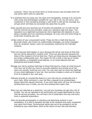 confusion. There may be times when an email account was provided when the
real owner didn’t want to subscribe.
It is essential that you keep your list clean and manageable. Arrange it by using the
many tools and technologies available for your opt-in list. Do not worry; your
investment in this marketing strategy is well worth it with all the coverage you
will get which will likely be converted into sales then to profit.
Keep yourself and your business out of trouble and potential run-ins with the law
and the internet service providers. Keep your operation legit and clean. Your
reputation as a legitimate businessman and a legitimate site depends on your
being a straight and true marketing strategist. As a tip, here are three things to
avoid when emailing your list.
1)Take notice of your unsuccessful sends. These are the e-mails that bounce.
Bounced emails, also known as undeliverable messages, are those messages
that, for whatever reason, were not successfully received by the intended
recipient.
There are bounces that happen or occur because the server was busy at that time
but can still be delivered in another time. There are also bounces because the
inbox of the recipient is full at that time. There are those bounce messages that
are simply undeliverable ever. The reason for this is that it may be an invalid
email address, a misspelled email address, or an email address that was
abandoned and erased already.
Manage your list by putting markings on those that bounce. Erase an email account
from your list so that you have an accurate statistics and records as to how
many are actually receiving your mail. You may also want to check the spellings
of your email addresses in your list. One common mistake is when an N instead
of an M is placed in the .com area.
2)Always provide an unsubscribe feature in your site and an unsubscribe link in
your mails. When someone in your list files a request to be unsubscribed,
always take that request seriously. If you don’t take them off your list and keep
sending them your e-mails, you are now sending them spam mail.
When you are reported as a spammer, you and your business can get into a lot of
trouble. You can be reported to the authorities and maybe blacklisted by many
internet service providers. You will lose a lot of subscribers this way and many
more in potential subscribers.
3)Do not provide pornographic or shocking and disturbing content in your
newsletters. It is hard to decipher the age of the recipient and many complaints
may stem from these. Controversial issues also are to be avoided to not be
branded by your subscribers. Stick to the nature of your site and business.
 