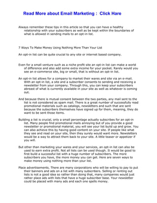 Always remember these tips in this article so that you can have a healthy
relationship with your subscribers as well as be kept within the boundaries of
what is allowed in sending mails to an opt-in list.
7 Ways To Make Money Using Nothing More Than Your List
An opt-in list can be quite crucial to any site or internet based company.
Even for a small venture such as a niche profit site an opt-in list can make a world
of difference and also add some extra income for your pocket. Rarely would you
see an e-commerce site, big or small, that is without an opt-in list.
An opt-in list allows for a company to market their wares and site via an e-mail.
With an opt-in list, a site and a subscriber consents to sending and receiving a
newsletter from your company. Through this, you can keep your subscribers
abreast of what is currently available in your site as well as whatever is coming
out.
And because there is mutual consent between the two parties, any mail sent to the
list is not considered as spam mail. There is a great number of successfully read
promotional materials such as catalogs, newsletters and such that are sent
because the subscribers themselves have signed up for them, meaning, they do
want to be sent those items.
Building a list is crucial, only a small percentage actually subscribes for an opt-in
list. Many people find promotional mails annoying but of you provide a good
newsletter or promotional material, you will see your list build up and grow. You
can also achieve this by having good content on your site. If people like what
they see and read on your site, then they surely would want more. Newsletters
would be a way to attract them back to your site. A little teaser or appetizer if
you will.
But other than marketing your wares and your services, an opt-in list can also be
used to earn extra profit. Not all lists can be used though. It would be good to
first build a successful list with a huge number of subscribers. The more
subscribers you have, the more money you can get. Here are seven ways to
make money using nothing more than your list.
Place advertisements. There are many corporations who will be willing to pay to put
their banners and ads on a list with many subscribers. Selling or renting out
lists is not a good idea so rather than doing that, many companies would just
rather place ads with lists that have a huge subscriber base. Your newsletter
could be placed with many ads and each one spells money.
Read More about Email Marketing : Click Hare
 