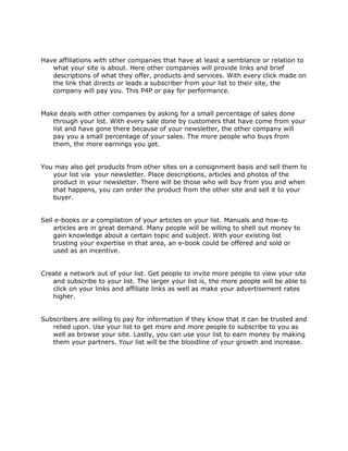 Have affiliations with other companies that have at least a semblance or relation to
what your site is about. Here other companies will provide links and brief
descriptions of what they offer, products and services. With every click made on
the link that directs or leads a subscriber from your list to their site, the
company will pay you. This P4P or pay for performance.
Make deals with other companies by asking for a small percentage of sales done
through your list. With every sale done by customers that have come from your
list and have gone there because of your newsletter, the other company will
pay you a small percentage of your sales. The more people who buys from
them, the more earnings you get.
You may also get products from other sites on a consignment basis and sell them to
your list via your newsletter. Place descriptions, articles and photos of the
product in your newsletter. There will be those who will buy from you and when
that happens, you can order the product from the other site and sell it to your
buyer.
Sell e-books or a compilation of your articles on your list. Manuals and how-to
articles are in great demand. Many people will be willing to shell out money to
gain knowledge about a certain topic and subject. With your existing list
trusting your expertise in that area, an e-book could be offered and sold or
used as an incentive.
Create a network out of your list. Get people to invite more people to view your site
and subscribe to your list. The larger your list is, the more people will be able to
click on your links and affiliate links as well as make your advertisement rates
higher.
Subscribers are willing to pay for information if they know that it can be trusted and
relied upon. Use your list to get more and more people to subscribe to you as
well as browse your site. Lastly, you can use your list to earn money by making
them your partners. Your list will be the bloodline of your growth and increase.
 