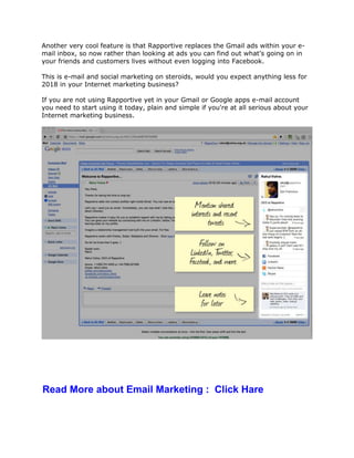 Another very cool feature is that Rapportive replaces the Gmail ads within your e-
mail inbox, so now rather than looking at ads you can find out what's going on in
your friends and customers lives without even logging into Facebook.
This is e-mail and social marketing on steroids, would you expect anything less for
2018 in your Internet marketing business?
If you are not using Rapportive yet in your Gmail or Google apps e-mail account
you need to start using it today, plain and simple if you're at all serious about your
Internet marketing business.
Read More about Email Marketing : Click Hare
 