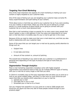 Targeting Your Email Marketing
One of the most important new aspects of e-mail marketing is making sure your
content is highly targeted to your customer base.
One of the ways of being sure you are targeting your customer base correctly Mr.
heavy experimentation and split testing of your content.
Think about every e-mail that you send to your customer list as if you were sending
it to your mother or best friend. When you write like you're talking to a single
person or a small audience of good friends you're going to connect with your
customer list on a much more personal level.
Now that e-mail marketing is been so popular for so many years many people that
haven't gotten a new e-mail address in over five years are subscribed to so many
darn e-mail lists that is incredibly easy for your e-mail to get lost in the crowd.
Because of this we need to make sure that your e-mail stand out, and that you also
build a relationship with your customer base.
Some of the ways that you can target your e-mail are by paying careful attention to
things such as:
 Subject lines
 E-mail date and times
 Amount of free content vs. amount of pitching
The overall tone of deciding if you want to talk your customer in a professional or
personal tone depending on the type of product and type of niche that you
marketing.
Segmentation Through Analytics
Most e-mail marketing responders nowadays come with highly targeted
segmentation and analytical tools to help you do multiple different types of testing
with your e-mail list on every single e-mail that you send.
In 2018 it's incredibly easy to find auto responders that will allow you to send an e-
mail on any given subject today, and then in a few hours or even tomorrow pull
report that tells you exactly which subscribers on your e-mail list
1. opened your e-mail
2. click date link in your e-mail
3. forwarded your e-mail on to a friend
Can you imagine how powerful it is if you send an e-mail to 2000 people and
tomorrow you figure out that only 500 of those people clicked through to your
products page?
 