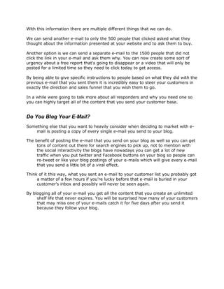 With this information there are multiple different things that we can do.
We can send another e-mail to only the 500 people that clicked asked what they
thought about the information presented at your website and to ask them to buy.
Another option is we can send a separate e-mail to the 1500 people that did not
click the link in your e-mail and ask them why. You can now create some sort of
urgency about a free report that's going to disappear or a video that will only be
posted for a limited time so they need to click today to get access.
By being able to give specific instructions to people based on what they did with the
previous e-mail that you sent them it is incredibly easy to steer your customers in
exactly the direction and sales funnel that you wish them to go.
In a while were going to talk more about all responders and why you need one so
you can highly target all of the content that you send your customer base.
Do You Blog Your E-Mail?
Something else that you want to heavily consider when deciding to market with e-
mail is posting a copy of every single e-mail you send to your blog.
The benefit of posting the e-mail that you send on your blog as well so you can get
tons of content out there for search engines to pick up, not to mention with
the social interactivity the blogs have nowadays you can get a lot of new
traffic when you put twitter and Facebook buttons on your blog so people can
re-tweet or like your blog postings of your e-mails which will give every e-mail
that you send a little bit of a viral effect.
Think of it this way, what you sent an e-mail to your customer list you probably got
a matter of a few hours if you're lucky before that e-mail is buried in your
customer's inbox and possibly will never be seen again.
By blogging all of your e-mail you get all the content that you create an unlimited
shelf life that never expires. You will be surprised how many of your customers
that may miss one of your e-mails catch it for five days after you send it
because they follow your blog.
 